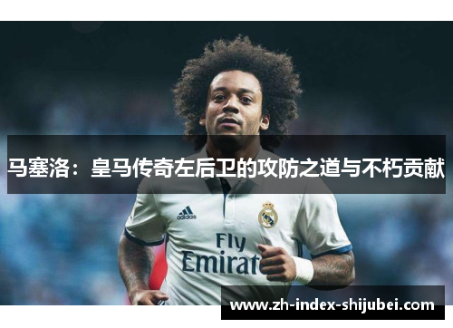 马塞洛：皇马传奇左后卫的攻防之道与不朽贡献