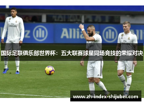 国际足联俱乐部世界杯：五大联赛球星同场竞技的荣耀对决